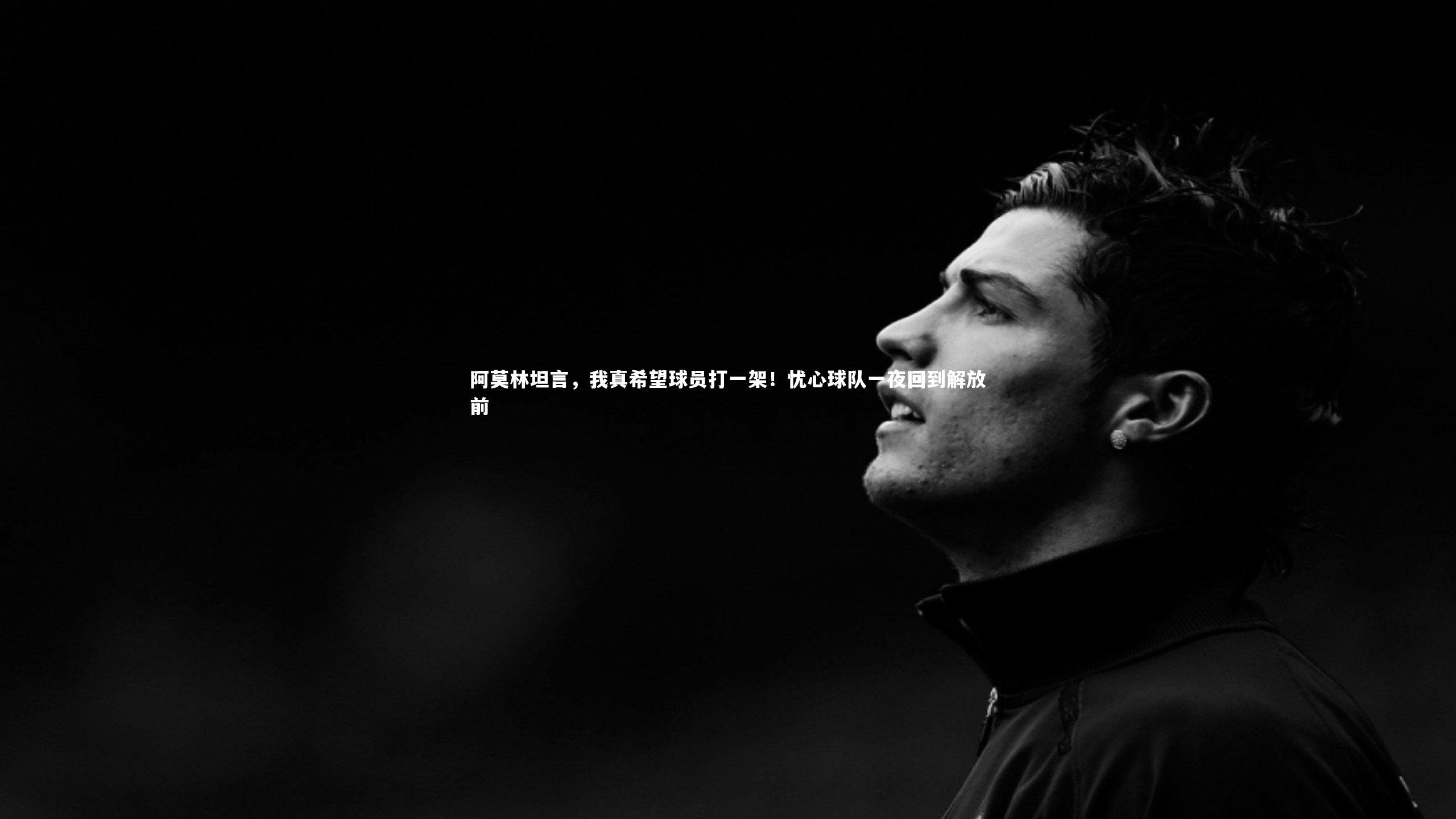 皇冠官方网-阿莫林坦言，我真希望球员打一架！忧心球队一夜回到解放前